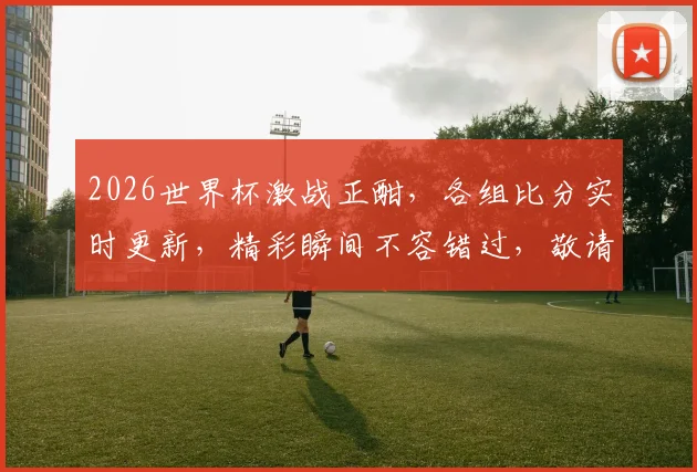 2026世界杯激战正酣，各组比分实时更新，精彩瞬间不容错过，敬请关注