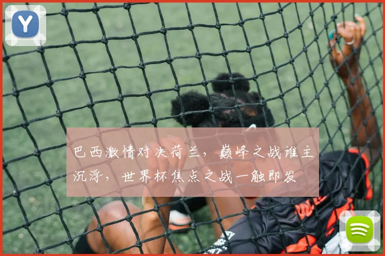 巴西激情对决荷兰，巅峰之战谁主沉浮，世界杯焦点之战一触即发