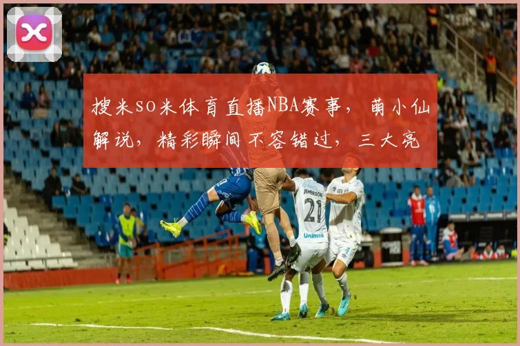搜米so米体育直播NBA赛事，萌小仙解说，精彩瞬间不容错过，三大亮点逗你笑