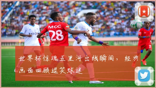 世界杯惊魂五里河出线瞬间，经典画面回顾逗笑球迷